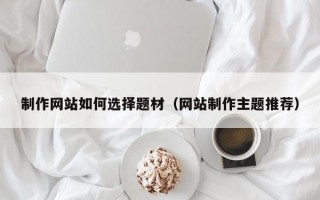 制作网站如何选择题材（网站制作主题推荐）